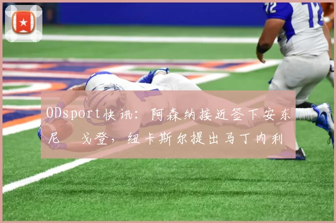 ODsport快讯：阿森纳接近签下安东尼・戈登，纽卡斯尔提出马丁内利交换条件_交易_球员_谈判
