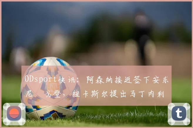 ODsport快讯：阿森纳接近签下安东尼・戈登，纽卡斯尔提出马丁内利交换条件_交易_球员_谈判