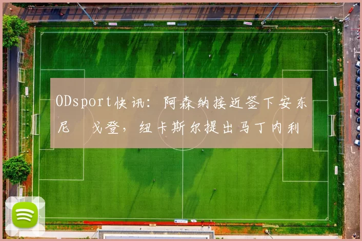 ODsport快讯:阿森纳接近签下安东尼・戈登,纽卡斯尔提出马丁内利交换条件_交易_球员_谈判