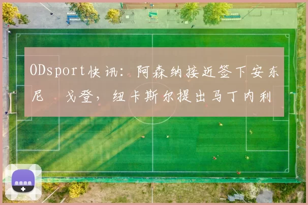 ODsport快讯:阿森纳接近签下安东尼・戈登,纽卡斯尔提出马丁内利交换条件_交易_球员_谈判