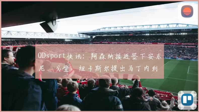 ODsport快讯:阿森纳接近签下安东尼・戈登,纽卡斯尔提出马丁内利交换条件_交易_球员_谈判