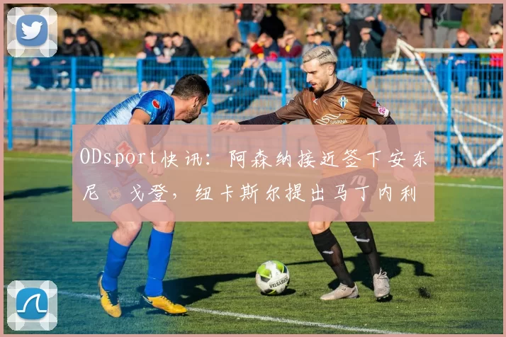 ODsport快讯:阿森纳接近签下安东尼・戈登,纽卡斯尔提出马丁内利交换条件_交易_球员_谈判