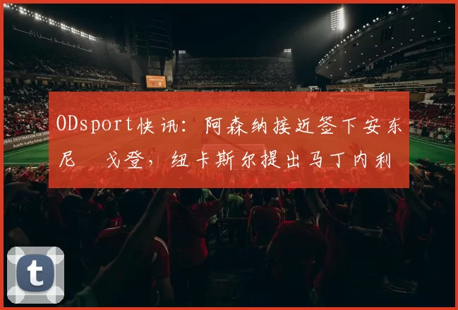 ODsport快讯:阿森纳接近签下安东尼・戈登,纽卡斯尔提出马丁内利交换条件_交易_球员_谈判