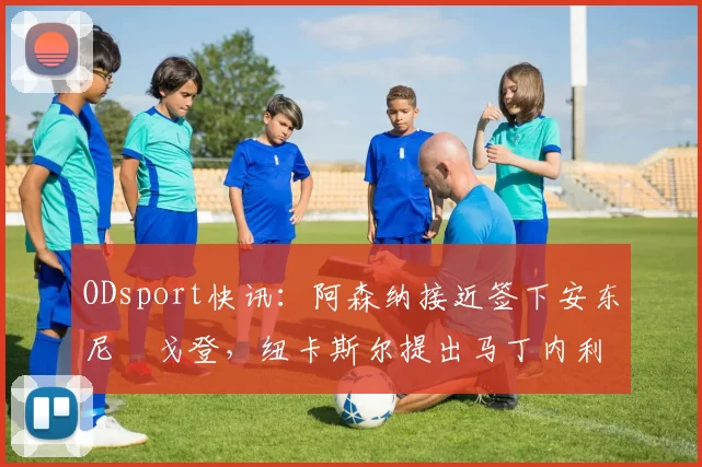 ODsport快讯：阿森纳接近签下安东尼・戈登，纽卡斯尔提出马丁内利交换条件_交易_球员_谈判