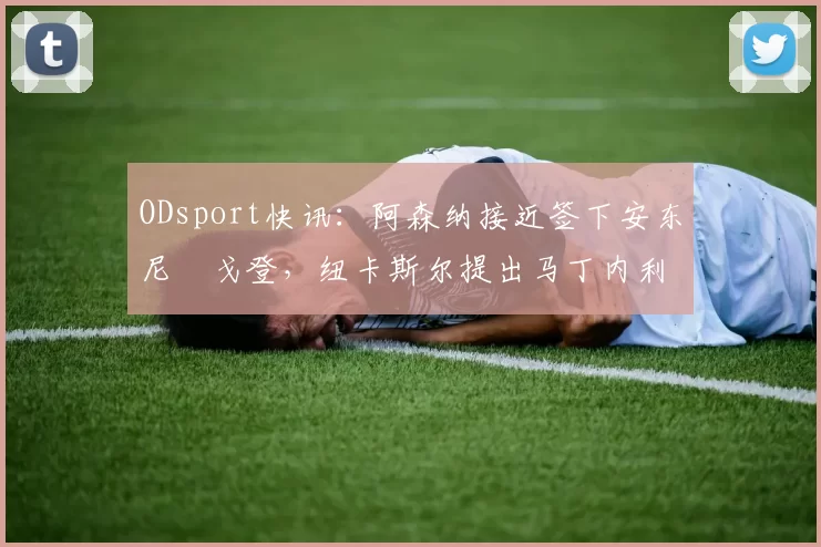ODsport快讯:阿森纳接近签下安东尼・戈登,纽卡斯尔提出马丁内利交换条件_交易_球员_谈判