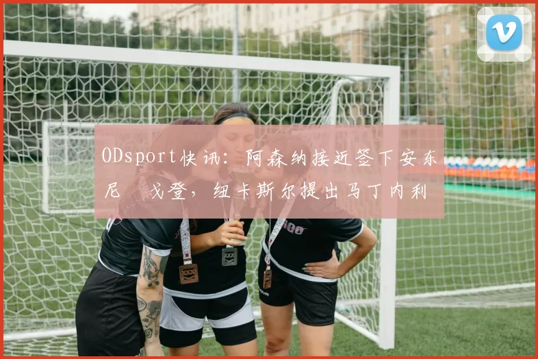ODsport快讯:阿森纳接近签下安东尼・戈登,纽卡斯尔提出马丁内利交换条件_交易_球员_谈判