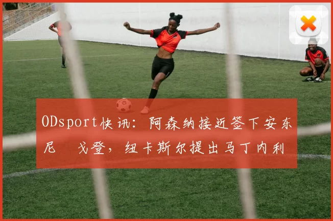 ODsport快讯：阿森纳接近签下安东尼・戈登，纽卡斯尔提出马丁内利交换条件_交易_球员_谈判