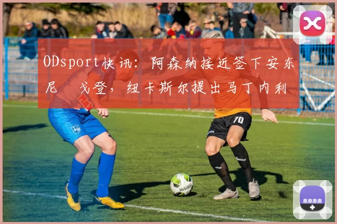 ODsport快讯:阿森纳接近签下安东尼・戈登,纽卡斯尔提出马丁内利交换条件_交易_球员_谈判