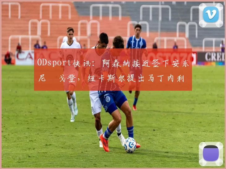 ODsport快讯:阿森纳接近签下安东尼・戈登,纽卡斯尔提出马丁内利交换条件_交易_球员_谈判