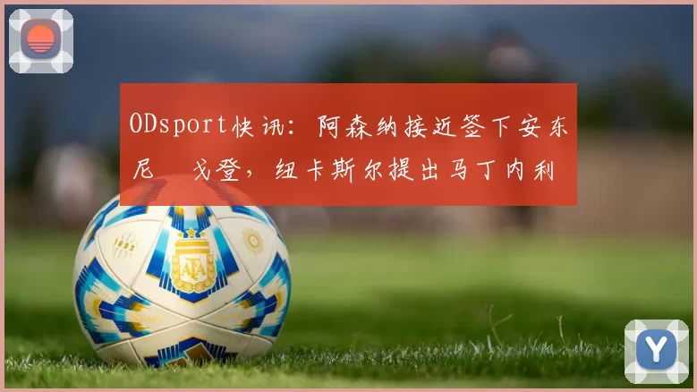 ODsport快讯：阿森纳接近签下安东尼・戈登，纽卡斯尔提出马丁内利交换条件_交易_球员_谈判
