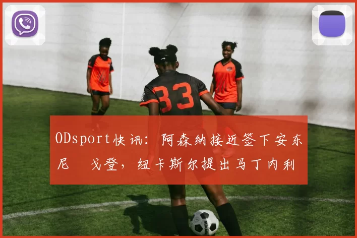 ODsport快讯:阿森纳接近签下安东尼・戈登,纽卡斯尔提出马丁内利交换条件_交易_球员_谈判