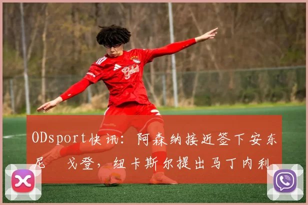 ODsport快讯：阿森纳接近签下安东尼・戈登，纽卡斯尔提出马丁内利交换条件_交易_球员_谈判