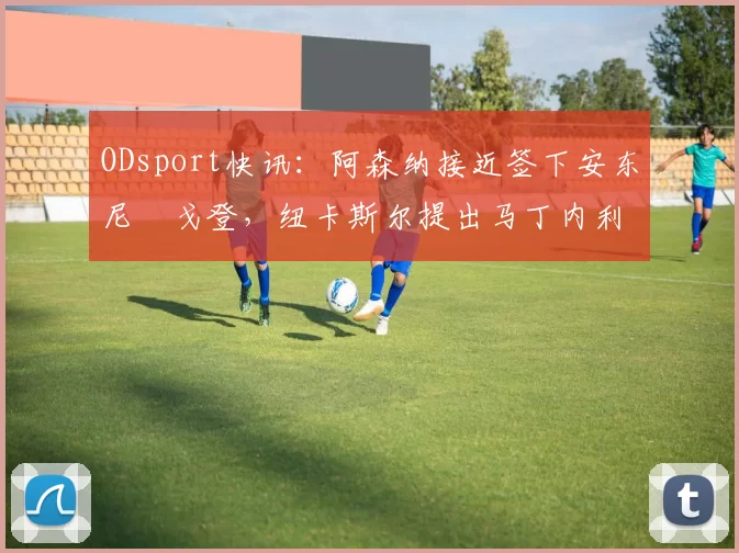 ODsport快讯:阿森纳接近签下安东尼・戈登,纽卡斯尔提出马丁内利交换条件_交易_球员_谈判