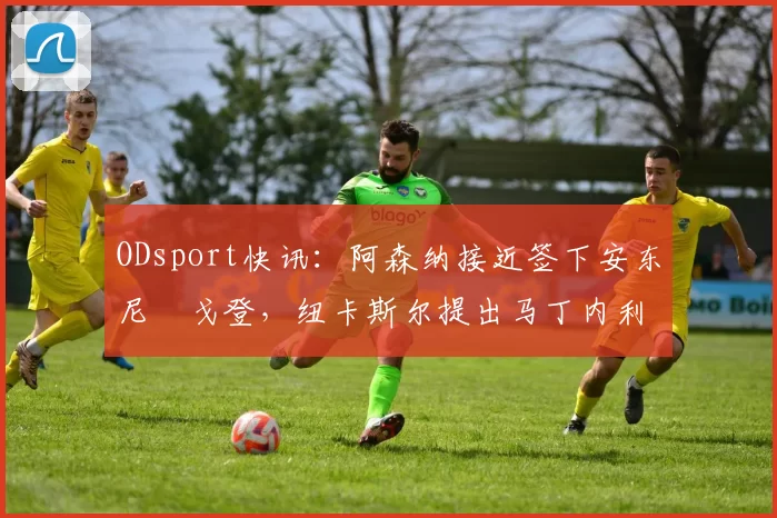 ODsport快讯:阿森纳接近签下安东尼・戈登,纽卡斯尔提出马丁内利交换条件_交易_球员_谈判