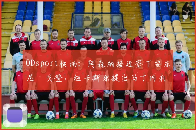 ODsport快讯：阿森纳接近签下安东尼・戈登，纽卡斯尔提出马丁内利交换条件_交易_球员_谈判