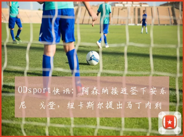 ODsport快讯:阿森纳接近签下安东尼・戈登,纽卡斯尔提出马丁内利交换条件_交易_球员_谈判