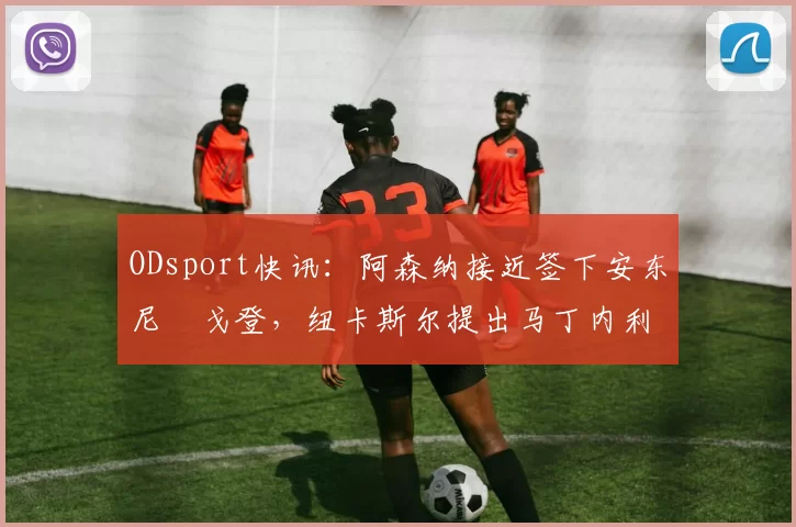 ODsport快讯：阿森纳接近签下安东尼・戈登，纽卡斯尔提出马丁内利交换条件_交易_球员_谈判