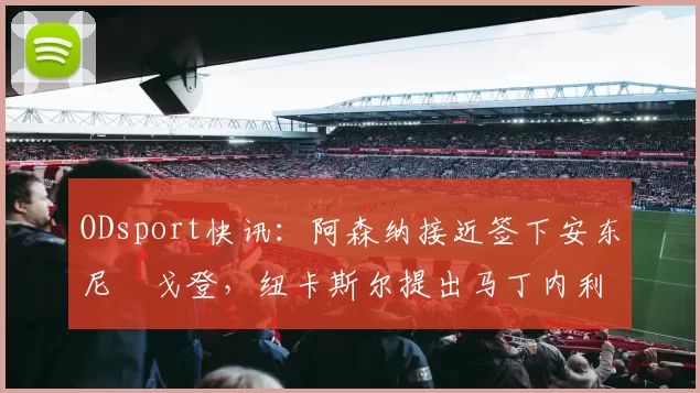 ODsport快讯:阿森纳接近签下安东尼・戈登,纽卡斯尔提出马丁内利交换条件_交易_球员_谈判