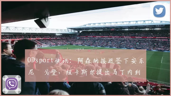 ODsport快讯：阿森纳接近签下安东尼・戈登，纽卡斯尔提出马丁内利交换条件_交易_球员_谈判