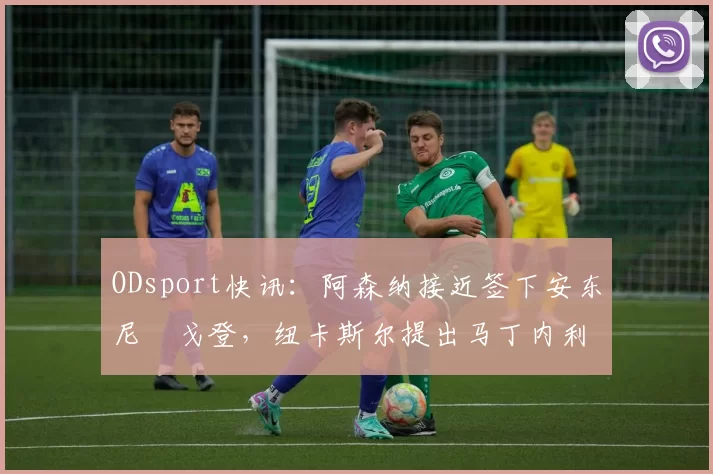 ODsport快讯:阿森纳接近签下安东尼・戈登,纽卡斯尔提出马丁内利交换条件_交易_球员_谈判