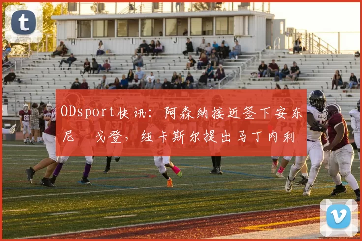 ODsport快讯：阿森纳接近签下安东尼・戈登，纽卡斯尔提出马丁内利交换条件_交易_球员_谈判
