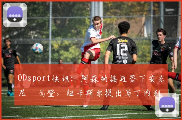 ODsport快讯：阿森纳接近签下安东尼・戈登，纽卡斯尔提出马丁内利交换条件_交易_球员_谈判