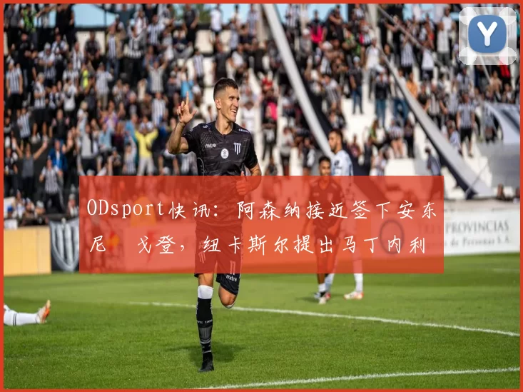 ODsport快讯：阿森纳接近签下安东尼・戈登，纽卡斯尔提出马丁内利交换条件_交易_球员_谈判