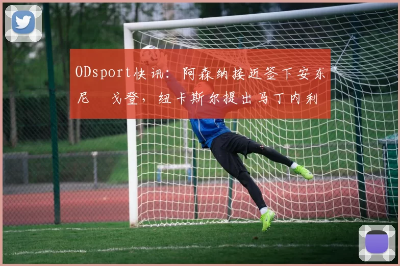ODsport快讯:阿森纳接近签下安东尼・戈登,纽卡斯尔提出马丁内利交换条件_交易_球员_谈判