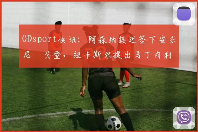 ODsport快讯:阿森纳接近签下安东尼・戈登,纽卡斯尔提出马丁内利交换条件_交易_球员_谈判