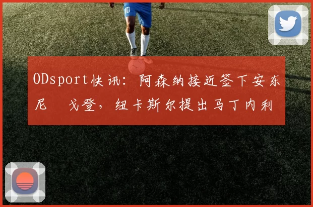 ODsport快讯：阿森纳接近签下安东尼・戈登，纽卡斯尔提出马丁内利交换条件_交易_球员_谈判