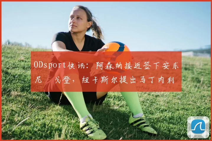 ODsport快讯：阿森纳接近签下安东尼・戈登，纽卡斯尔提出马丁内利交换条件_交易_球员_谈判