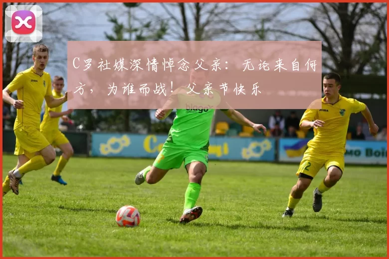 C罗社媒深情悼念父亲：无论来自何方，为谁而战！父亲节快乐️