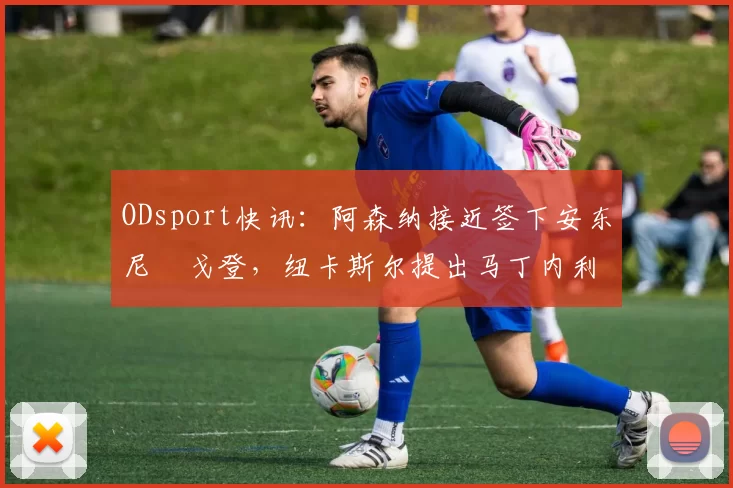 ODsport快讯:阿森纳接近签下安东尼・戈登,纽卡斯尔提出马丁内利交换条件_交易_球员_谈判