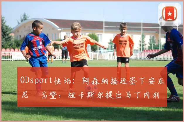 ODsport快讯:阿森纳接近签下安东尼・戈登,纽卡斯尔提出马丁内利交换条件_交易_球员_谈判