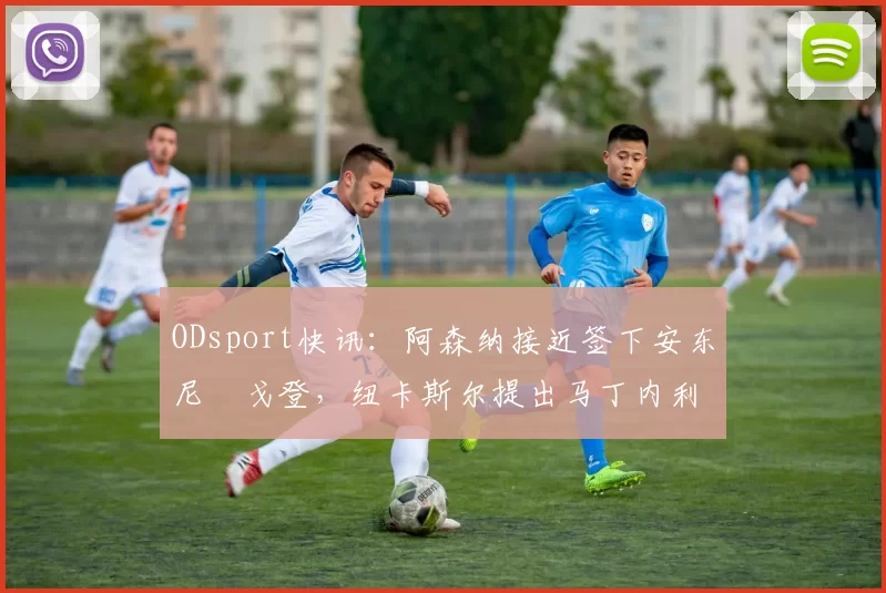 ODsport快讯：阿森纳接近签下安东尼・戈登，纽卡斯尔提出马丁内利交换条件_交易_球员_谈判