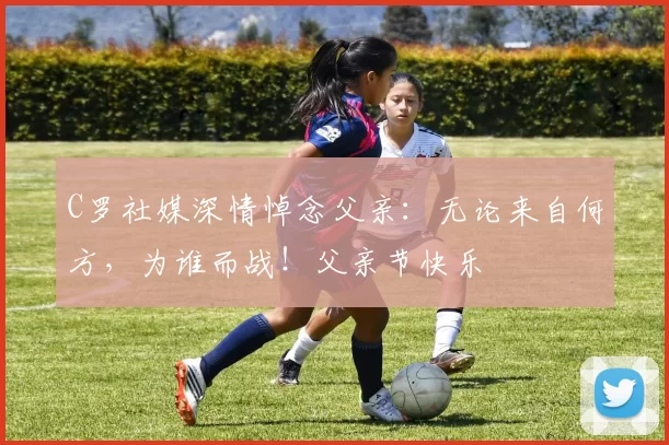 C罗社媒深情悼念父亲：无论来自何方，为谁而战！父亲节快乐️