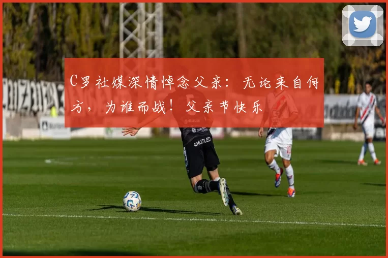 C罗社媒深情悼念父亲：无论来自何方，为谁而战！父亲节快乐️