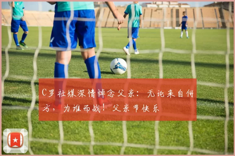 C罗社媒深情悼念父亲：无论来自何方，为谁而战！父亲节快乐️