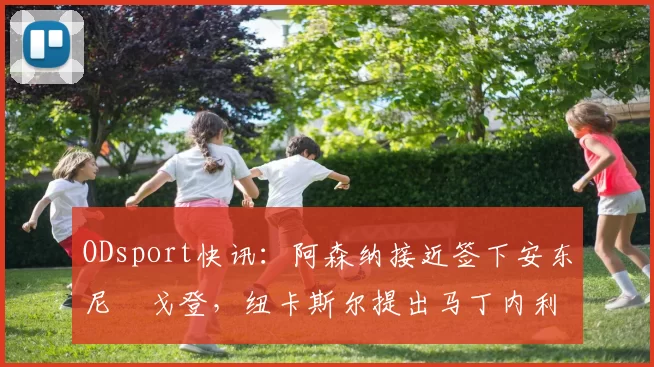 ODsport快讯：阿森纳接近签下安东尼・戈登，纽卡斯尔提出马丁内利交换条件_交易_球员_谈判