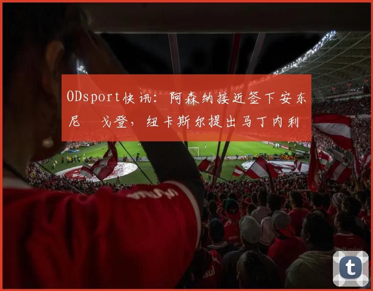 ODsport快讯：阿森纳接近签下安东尼・戈登，纽卡斯尔提出马丁内利交换条件_交易_球员_谈判