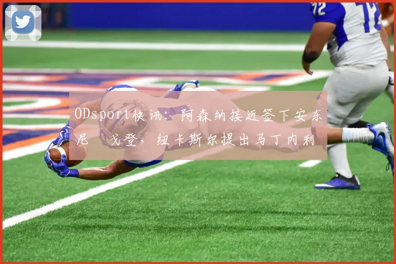 ODsport快讯：阿森纳接近签下安东尼・戈登，纽卡斯尔提出马丁内利交换条件_交易_球员_谈判