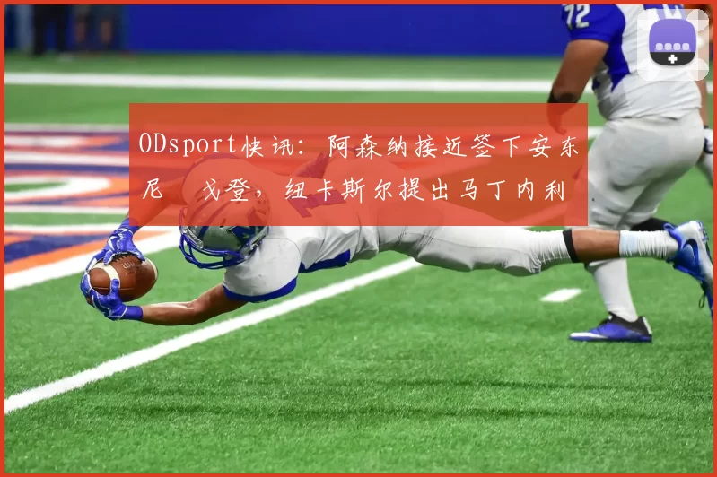 ODsport快讯：阿森纳接近签下安东尼・戈登，纽卡斯尔提出马丁内利交换条件_交易_球员_谈判