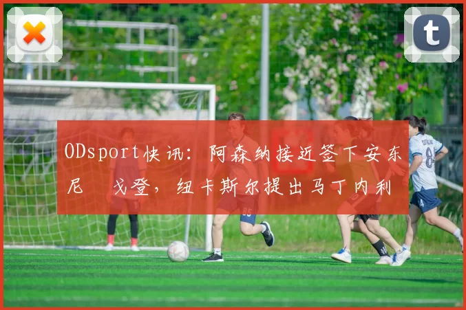 ODsport快讯:阿森纳接近签下安东尼・戈登,纽卡斯尔提出马丁内利交换条件_交易_球员_谈判