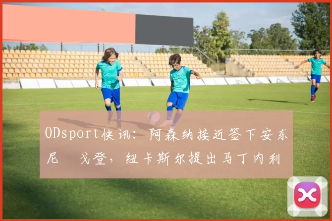 ODsport快讯:阿森纳接近签下安东尼・戈登,纽卡斯尔提出马丁内利交换条件_交易_球员_谈判
