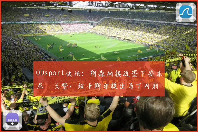ODsport快讯:阿森纳接近签下安东尼・戈登,纽卡斯尔提出马丁内利交换条件_交易_球员_谈判