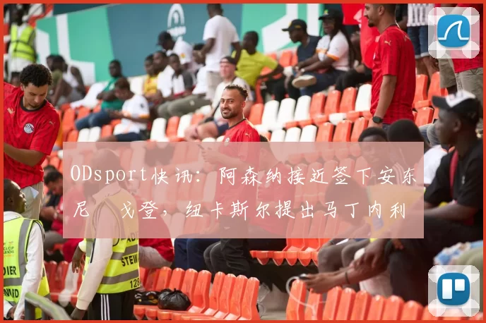 ODsport快讯:阿森纳接近签下安东尼・戈登,纽卡斯尔提出马丁内利交换条件_交易_球员_谈判