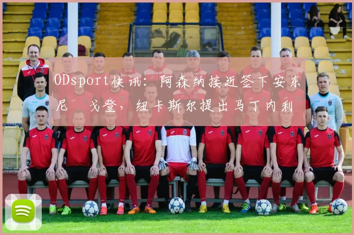 ODsport快讯：阿森纳接近签下安东尼・戈登，纽卡斯尔提出马丁内利交换条件_交易_球员_谈判