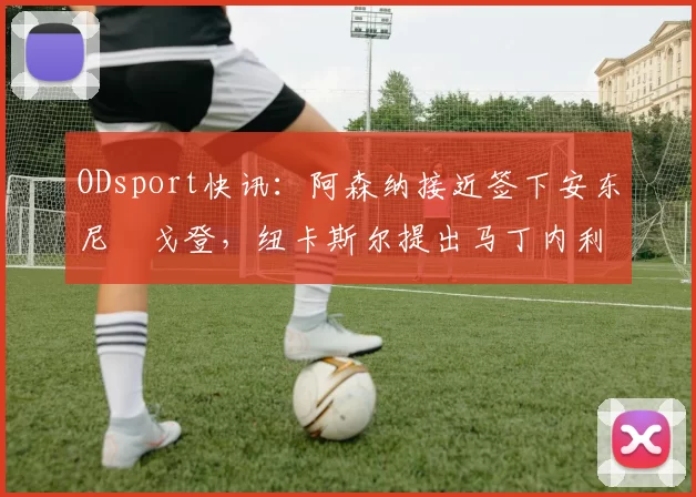 ODsport快讯：阿森纳接近签下安东尼・戈登，纽卡斯尔提出马丁内利交换条件_交易_球员_谈判