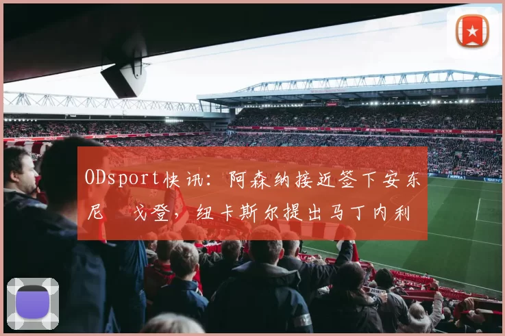 ODsport快讯：阿森纳接近签下安东尼・戈登，纽卡斯尔提出马丁内利交换条件_交易_球员_谈判