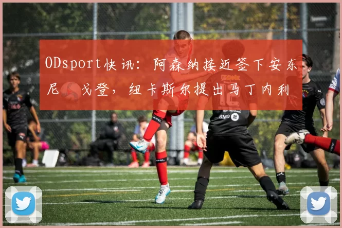 ODsport快讯:阿森纳接近签下安东尼・戈登,纽卡斯尔提出马丁内利交换条件_交易_球员_谈判